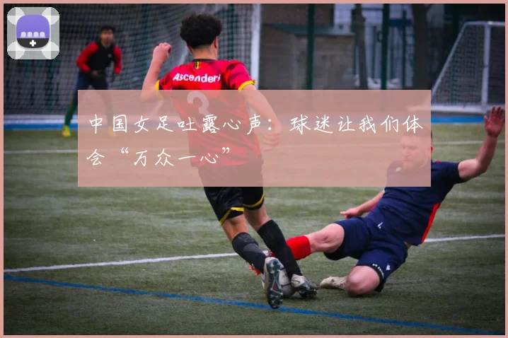 中国女足吐露心声：球迷让我们体会“万众一心”
