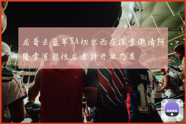 龙哥去蓝军TA切尔西在探索邀请阿隆索可能性后者持开放态度