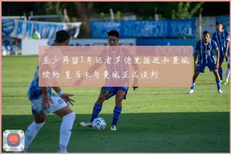 至少再留1年记者罗德里接近和曼城续约 皇马未与曼城正式谈判