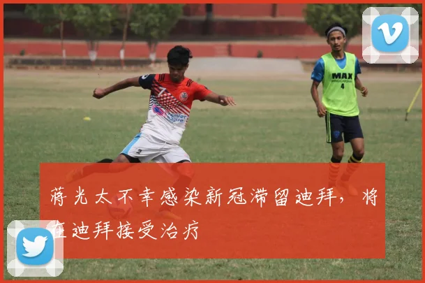 蒋光太不幸感染新冠滞留迪拜，将在迪拜接受治疗