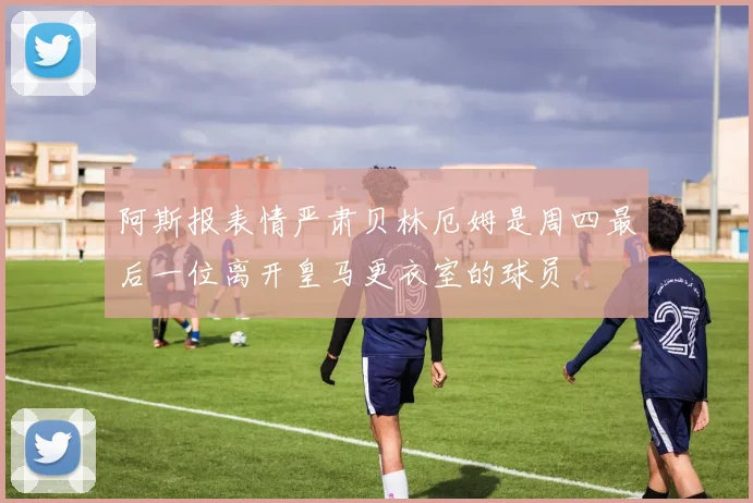 阿斯报表情严肃贝林厄姆是周四最后一位离开皇马更衣室的球员