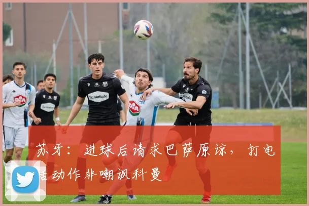苏牙：进球后请求巴萨原谅，打电话动作非嘲讽科曼