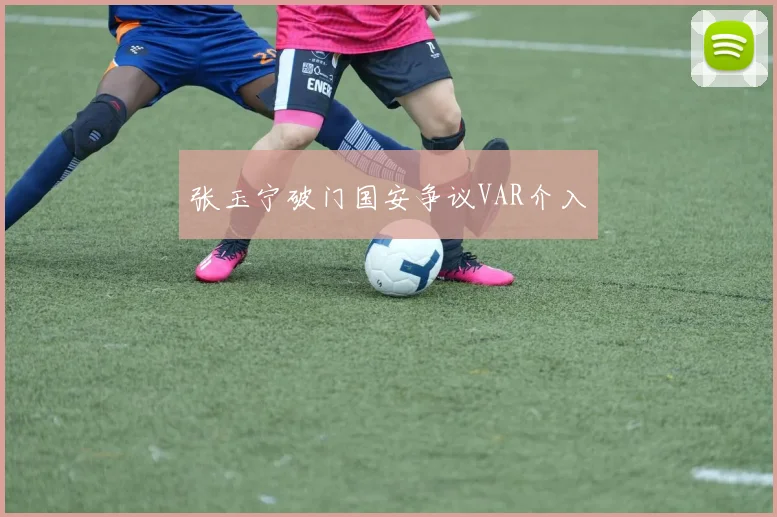 张玉宁破门国安争议VAR介入