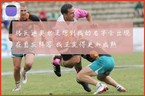 格瓦迪奥尔没想到我的名字会出现在首发阵容 我正变得更加成熟