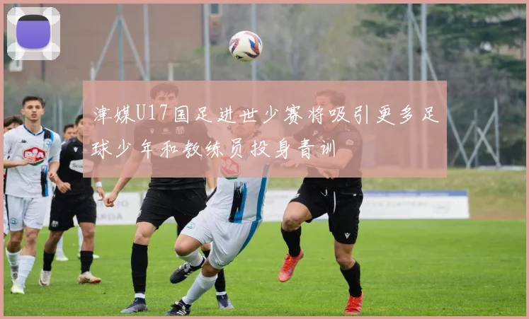 津媒U17国足进世少赛将吸引更多足球少年和教练员投身青训