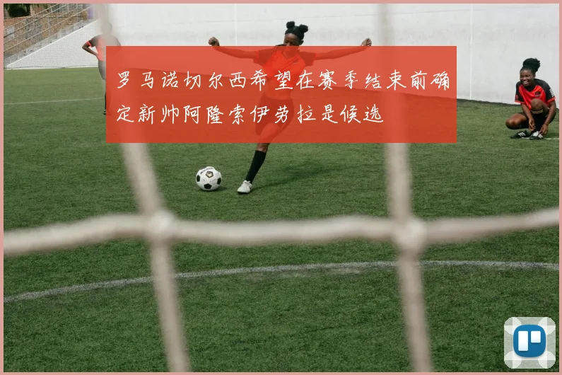 罗马诺切尔西希望在赛季结束前确定新帅阿隆索伊劳拉是候选