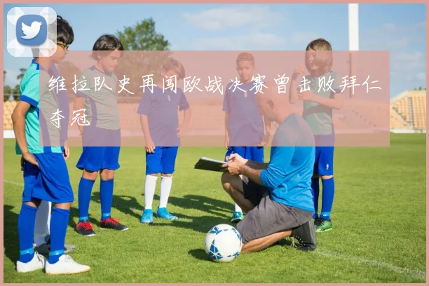 维拉队史再闯欧战决赛曾击败拜仁夺冠