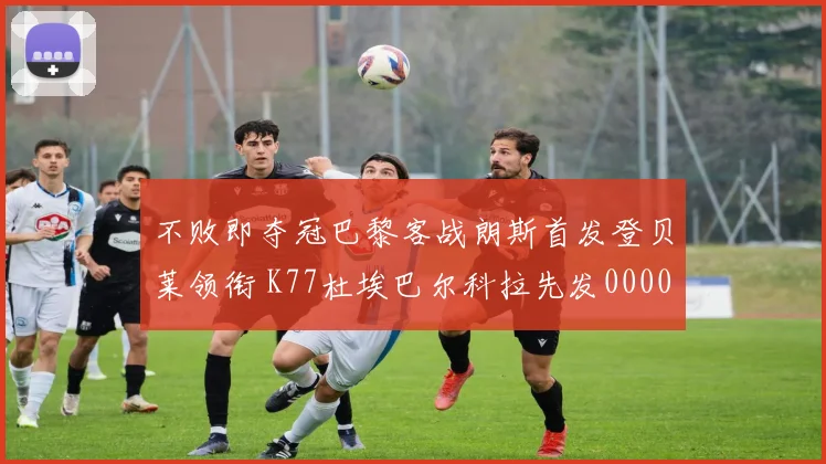 不败即夺冠巴黎客战朗斯首发登贝莱领衔 K77杜埃巴尔科拉先发0000644