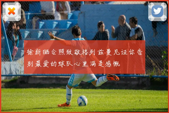 徐新晒合照致敬格列兹曼见证你告别最爱的球队心里满是感慨
