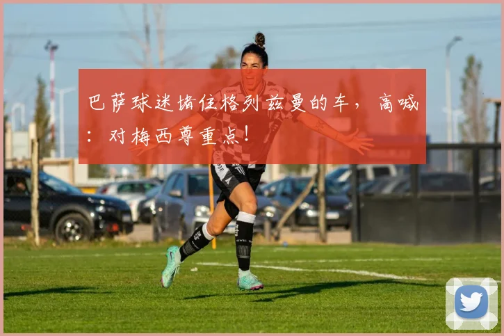 巴萨球迷堵住格列兹曼的车，高喊：对梅西尊重点！