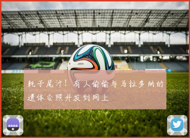 耗子尾汁！有人偷偷与马拉多纳的遗体合照并发到网上