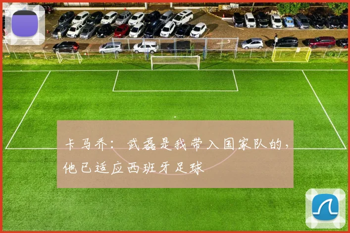卡马乔：武磊是我带入国家队的，他已适应西班牙足球