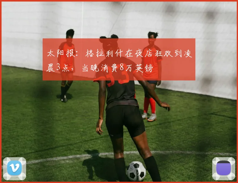太阳报：格拉利什在夜店狂欢到凌晨3点，当晚消费8万英镑